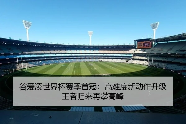 谷爱凌世界杯赛季首冠：高难度新动作升级 王者归来再攀高峰