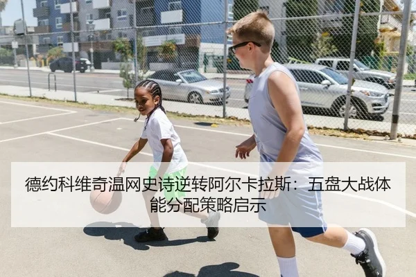 德约科维奇温网史诗逆转阿尔卡拉斯：五盘大战体能分配策略启示